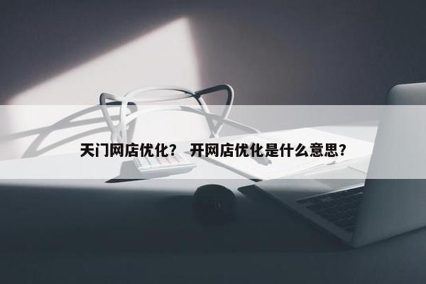 天门网店优化？ 开网店优化是什么意思？