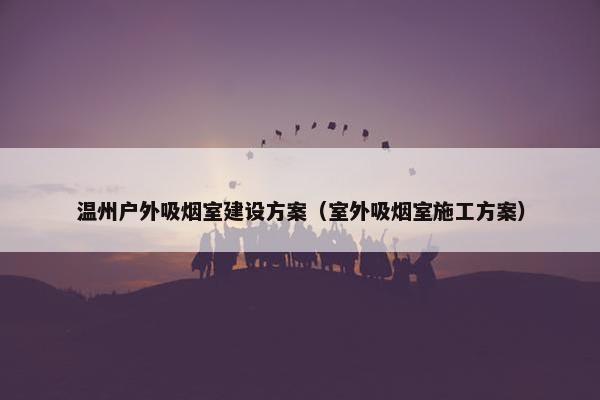 温州户外吸烟室建设方案（室外吸烟室施工方案）