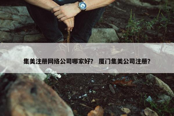 集美注册网络公司哪家好？ 厦门集美公司注册？