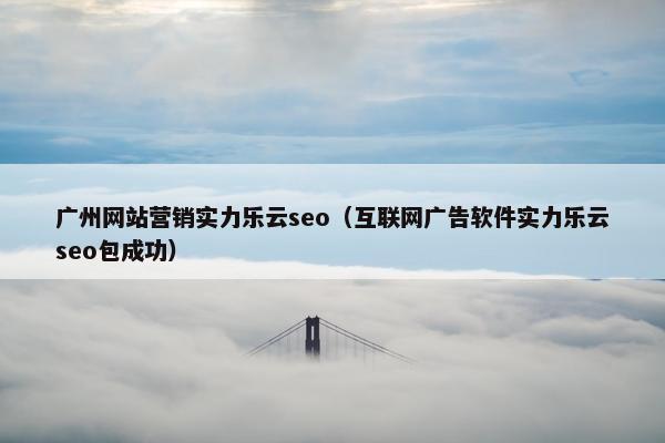 广州网站营销实力乐云seo（互联网广告软件实力乐云seo包成功）