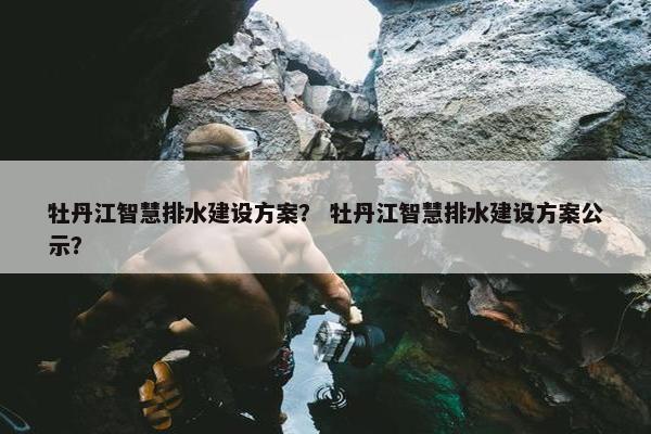 牡丹江智慧排水建设方案？ 牡丹江智慧排水建设方案公示？