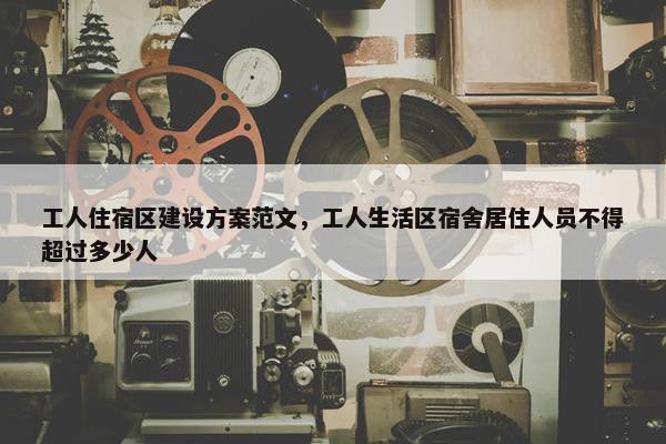 工人住宿区建设方案范文，工人生活区宿舍居住人员不得超过多少人