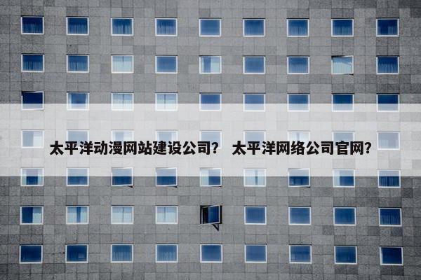 太平洋动漫网站建设公司？ 太平洋网络公司官网？