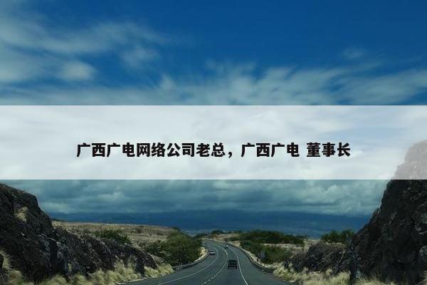 广西广电网络公司老总，广西广电 董事长