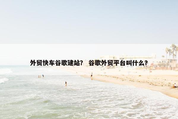外贸快车谷歌建站？ 谷歌外贸平台叫什么？