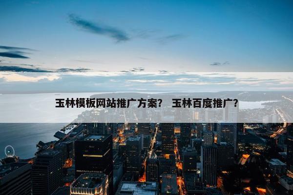 玉林模板网站推广方案？ 玉林百度推广？