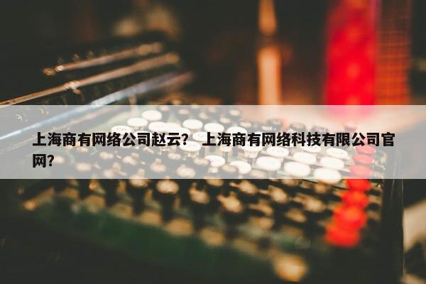 上海商有网络公司赵云？ 上海商有网络科技有限公司官网？