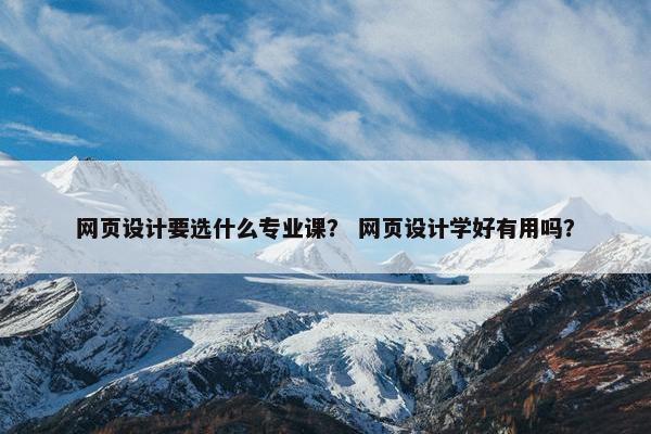 网页设计要选什么专业课？ 网页设计学好有用吗？