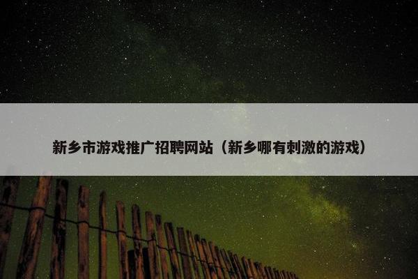 新乡市游戏推广招聘网站（新乡哪有刺激的游戏）