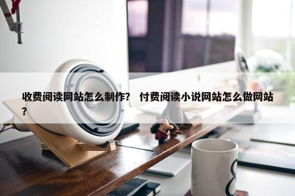 收费阅读网站怎么制作？ 付费阅读小说网站怎么做网站？