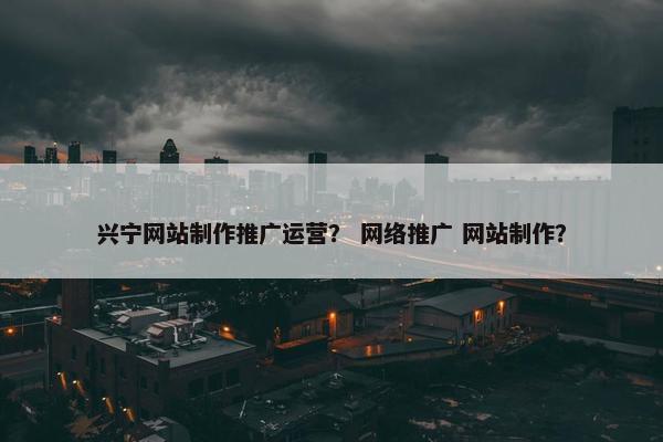 兴宁网站制作推广运营？ 网络推广 网站制作？