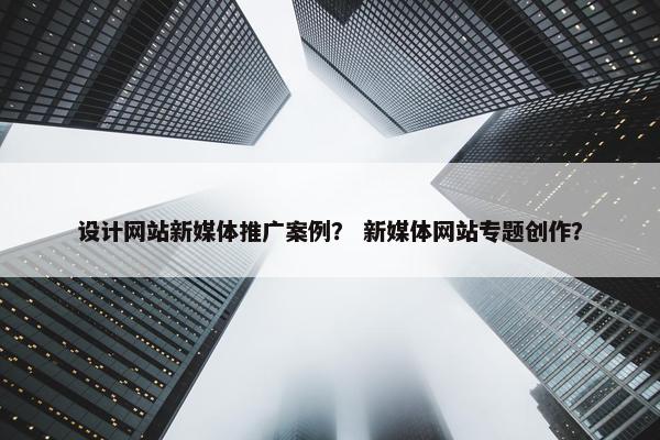 设计网站新媒体推广案例？ 新媒体网站专题创作？