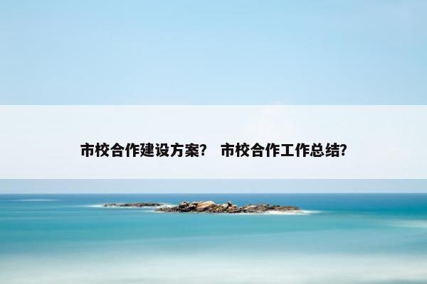 市校合作建设方案？ 市校合作工作总结？