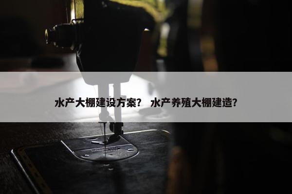 水产大棚建设方案？ 水产养殖大棚建造？