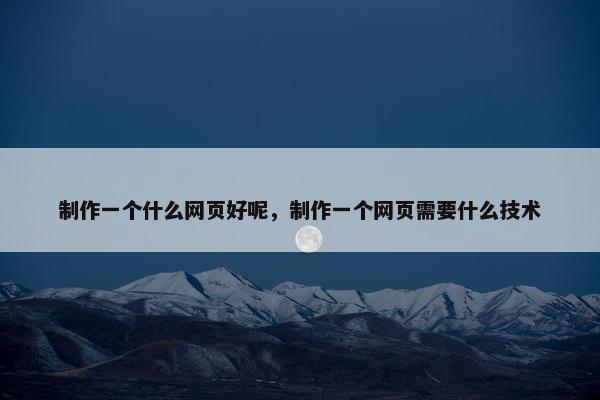 制作一个什么网页好呢，制作一个网页需要什么技术