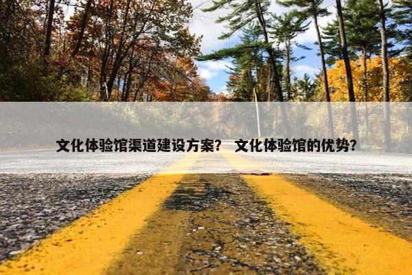 文化体验馆渠道建设方案？ 文化体验馆的优势？