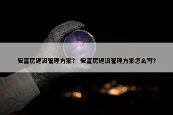 安置房建设管理方案？ 安置房建设管理方案怎么写？