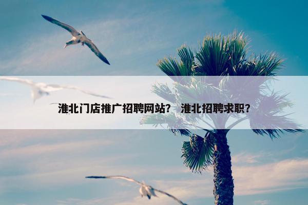 淮北门店推广招聘网站？ 淮北招聘求职？