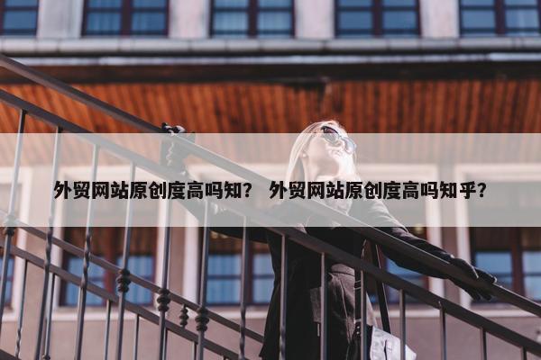 外贸网站原创度高吗知？ 外贸网站原创度高吗知乎？