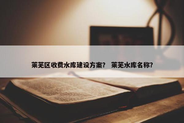 莱芜区收费水库建设方案？ 莱芜水库名称？