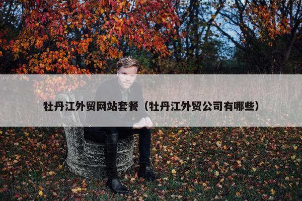牡丹江外贸网站套餐（牡丹江外贸公司有哪些）
