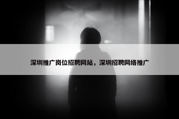 深圳推广岗位招聘网站，深圳招聘网络推广