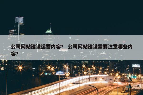 公司网站建设运营内容？ 公司网站建设需要注意哪些内容？