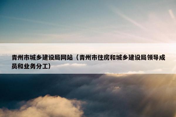 青州市城乡建设局网站（青州市住房和城乡建设局领导成员和业务分工）