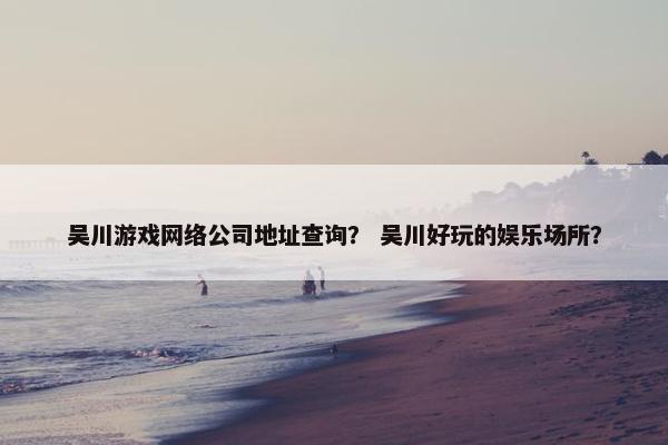 吴川游戏网络公司地址查询？ 吴川好玩的娱乐场所？