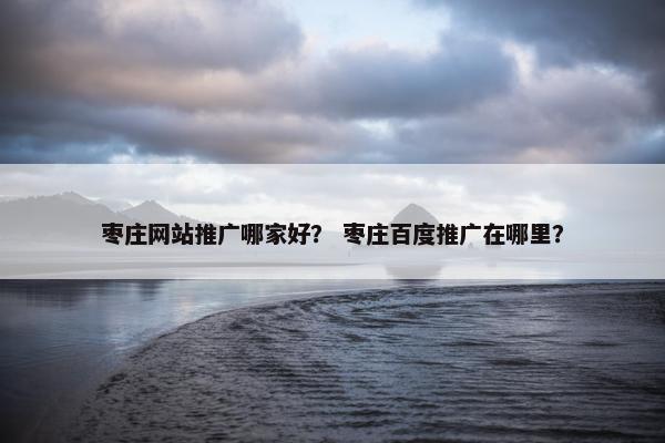 枣庄网站推广哪家好？ 枣庄百度推广在哪里？