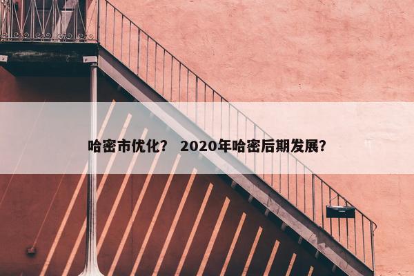 哈密市优化？ 2020年哈密后期发展？