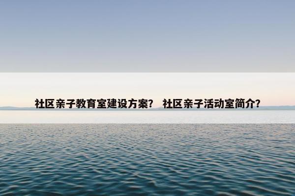 社区亲子教育室建设方案？ 社区亲子活动室简介？