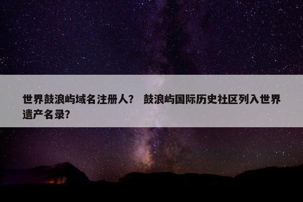 世界鼓浪屿域名注册人？ 鼓浪屿国际历史社区列入世界遗产名录？