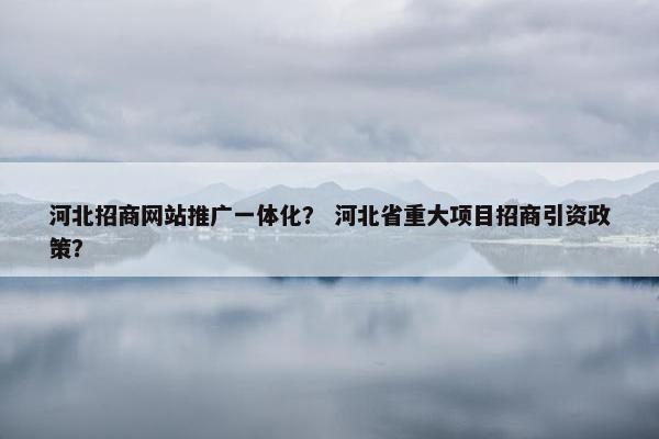 河北招商网站推广一体化？ 河北省重大项目招商引资政策？