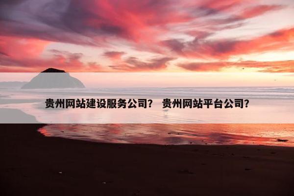 贵州网站建设服务公司？ 贵州网站平台公司？