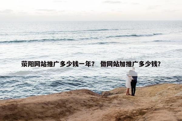 荥阳网站推广多少钱一年？ 做网站加推广多少钱？