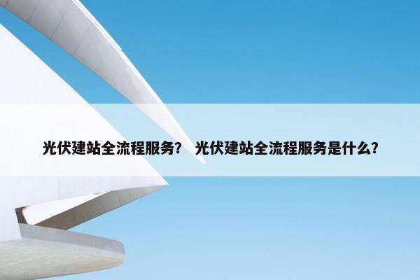 光伏建站全流程服务？ 光伏建站全流程服务是什么？