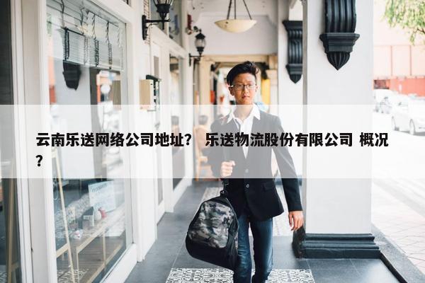 云南乐送网络公司地址？ 乐送物流股份有限公司 概况？