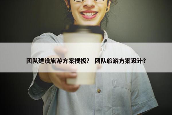 团队建设旅游方案模板？ 团队旅游方案设计？