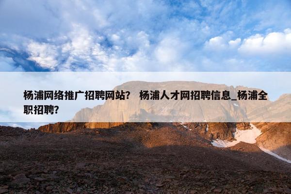 杨浦网络推广招聘网站？ 杨浦人才网招聘信息_杨浦全职招聘？
