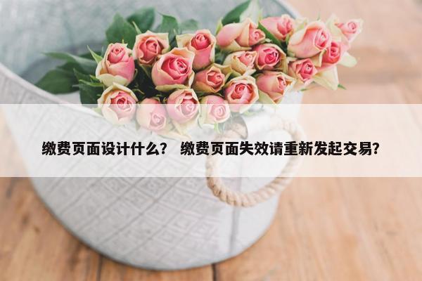 缴费页面设计什么？ 缴费页面失效请重新发起交易？