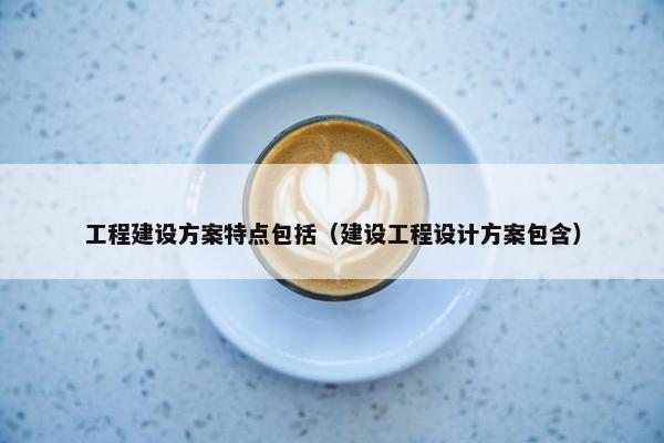 工程建设方案特点包括（建设工程设计方案包含）