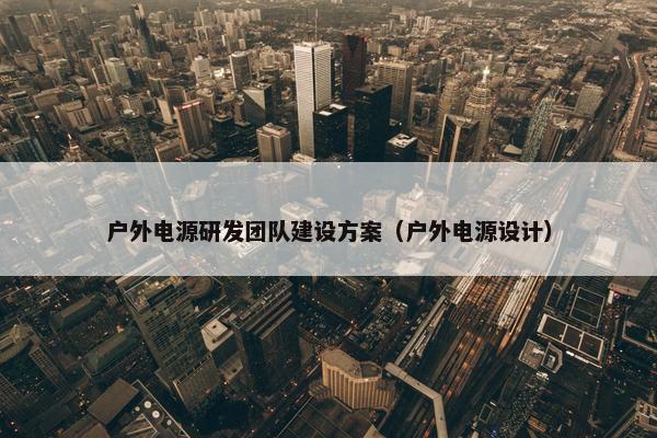 户外电源研发团队建设方案（户外电源设计）