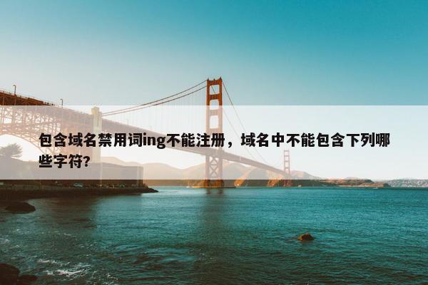包含域名禁用词ing不能注册，域名中不能包含下列哪些字符?