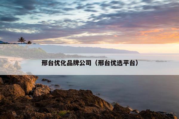 邢台优化品牌公司（邢台优选平台）