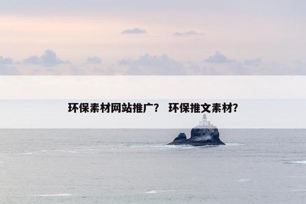 环保素材网站推广？ 环保推文素材？