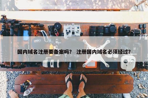 国内域名注册要备案吗？ 注册国内域名必须经过？