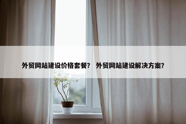 外贸网站建设价格套餐？ 外贸网站建设解决方案？