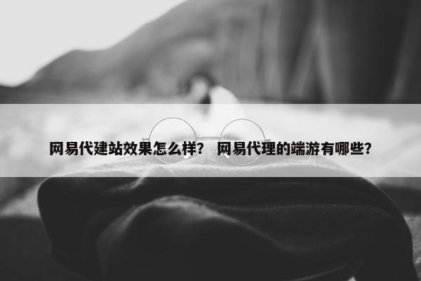 网易代建站效果怎么样？ 网易代理的端游有哪些？