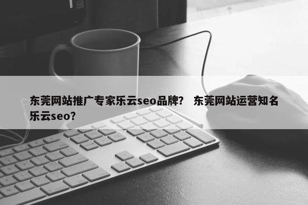 东莞网站推广专家乐云seo品牌？ 东莞网站运营知名乐云seo？